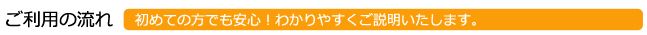 ご利用の流れ　初めての方でも安心！分かりやすくご説明いたします。